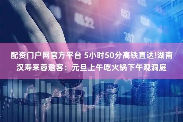 配资门户网官方平台 5小时50分高铁直达!湖南汉寿来蓉邀客：元旦上午吃火锅下午观洞庭