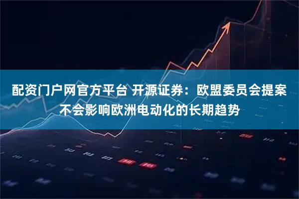 配资门户网官方平台 开源证券：欧盟委员会提案不会影响欧洲电动化的长期趋势