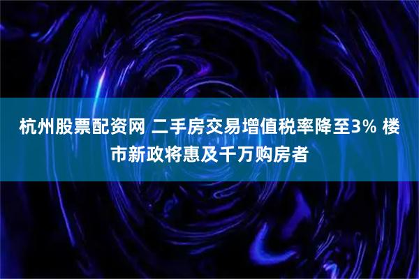 杭州股票配资网 二手房交易增值税率降至3% 楼市新政将惠及千万购房者