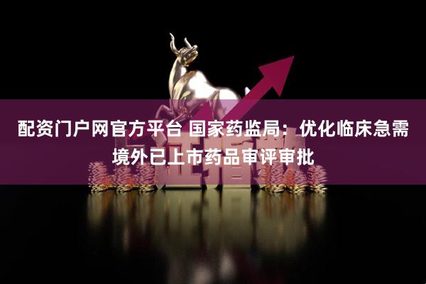 配资门户网官方平台 国家药监局：优化临床急需境外已上市药品审评审批