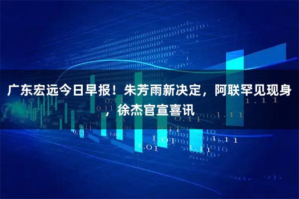 广东宏远今日早报！朱芳雨新决定，阿联罕见现身，徐杰官宣喜讯