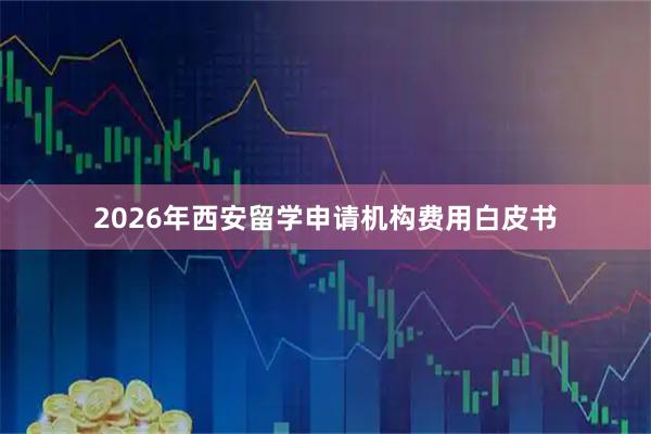 2026年西安留学申请机构费用白皮书