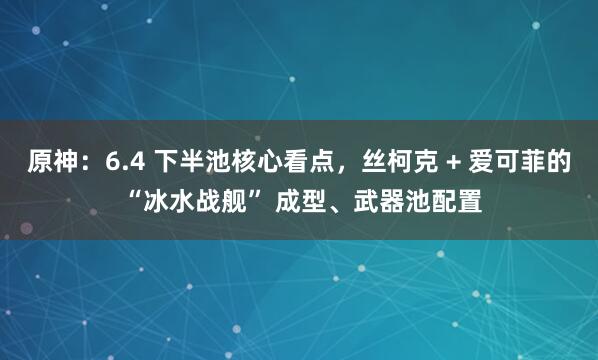 原神：6.4 下半池核心看点，丝柯克 + 爱可菲的 “冰水战舰” 成型、武器池配置